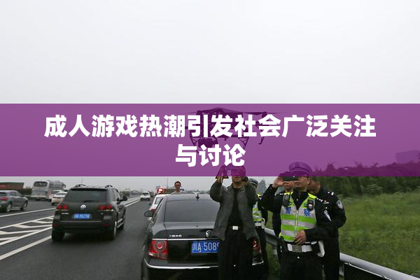 成人游戏热潮引发社会广泛关注与讨论