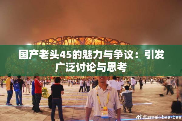 国产老头45的魅力与争议：引发广泛讨论与思考