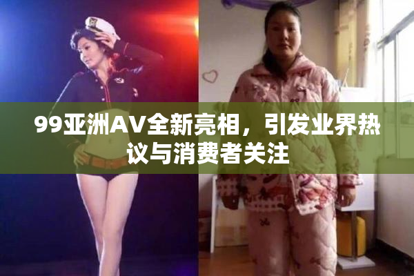 99亚洲AV全新亮相，引发业界热议与消费者关注