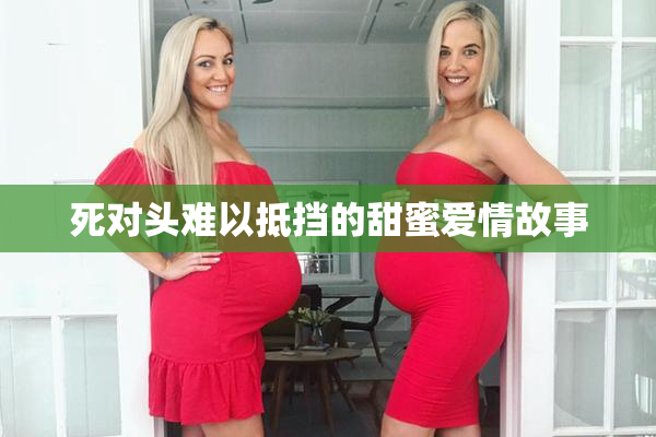 死对头难以抵挡的甜蜜爱情故事