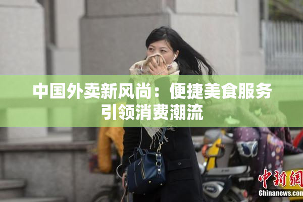 中国外卖新风尚：便捷美食服务引领消费潮流