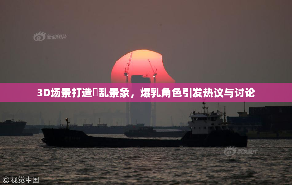 3D场景打造婬乱景象，爆乳角色引发热议与讨论