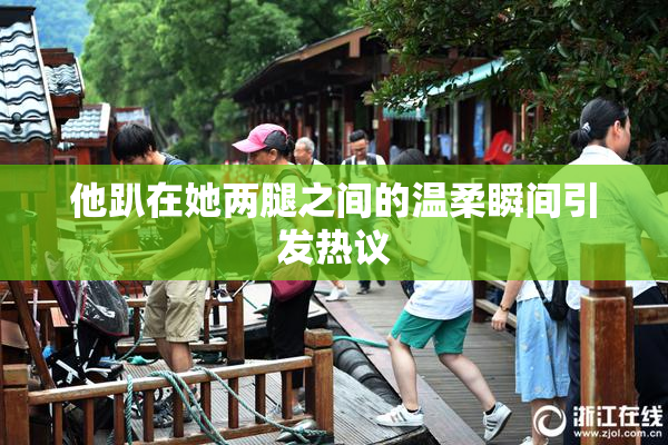 他趴在她两腿之间的温柔瞬间引发热议