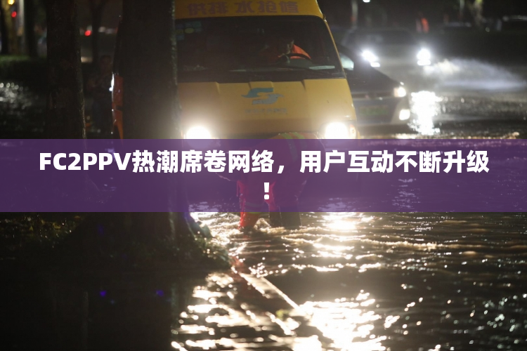 FC2PPV热潮席卷网络，用户互动不断升级！