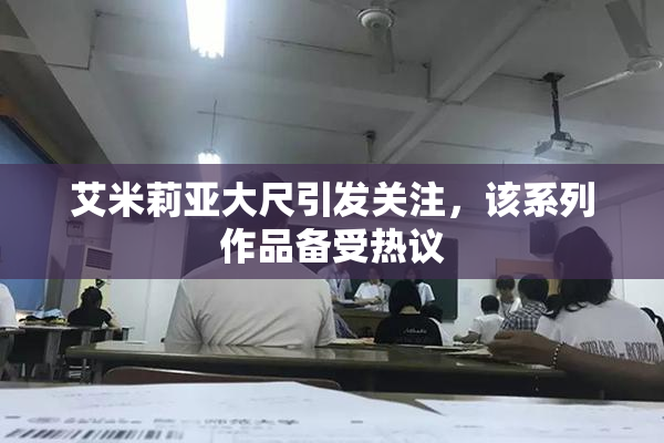 艾米莉亚大尺引发关注，该系列作品备受热议