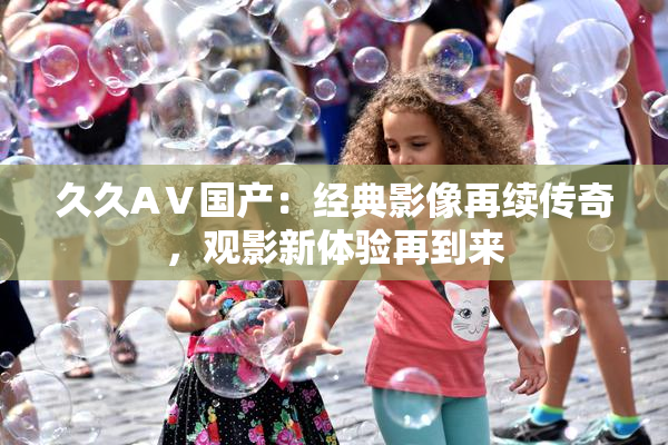 久久AⅤ国产：经典影像再续传奇，观影新体验再到来