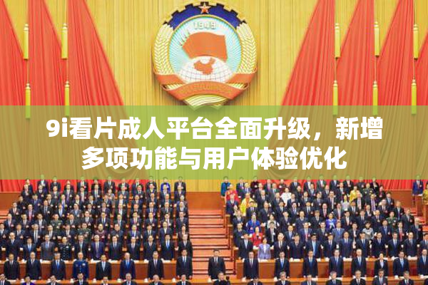 9i看片成人平台全面升级，新增多项功能与用户体验优化