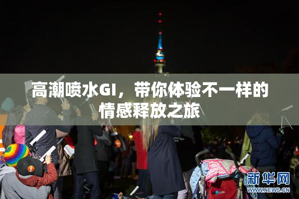 高潮喷水GI，带你体验不一样的情感释放之旅