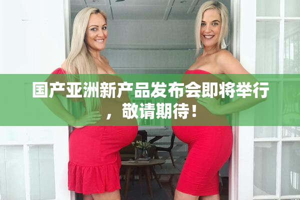 国产亚洲新产品发布会即将举行，敬请期待！