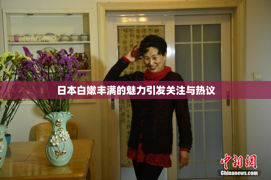 日本白嫩丰满的魅力引发关注与热议