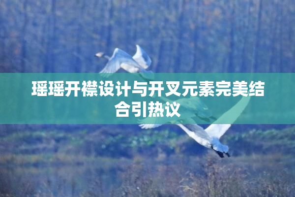 瑶瑶开襟设计与开叉元素完美结合引热议