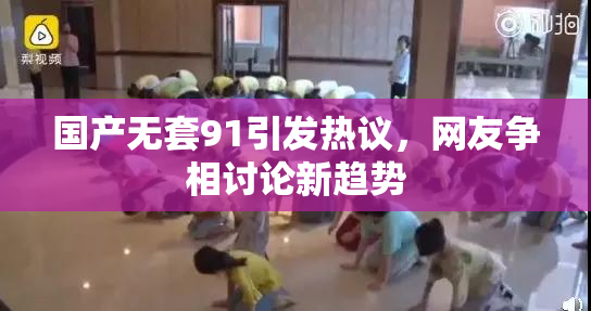 国产无套91引发热议，网友争相讨论新趋势