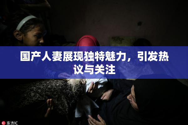 国产人妻展现独特魅力，引发热议与关注
