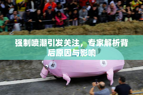 强制喷潮引发关注，专家解析背后原因与影响