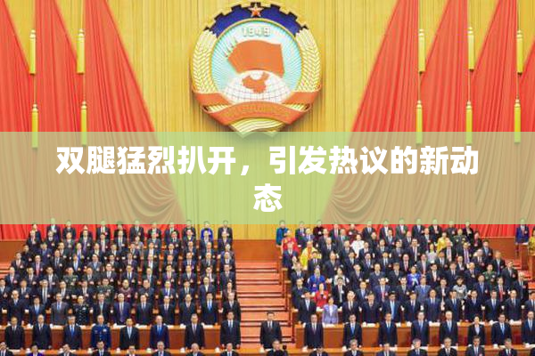 双腿猛烈扒开，引发热议的新动态