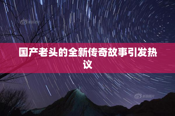 国产老头的全新传奇故事引发热议