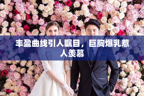 丰盈曲线引人瞩目，巨胸爆乳惹人羡慕