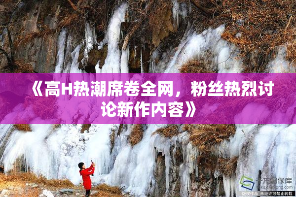 《高H热潮席卷全网，粉丝热烈讨论新作内容》