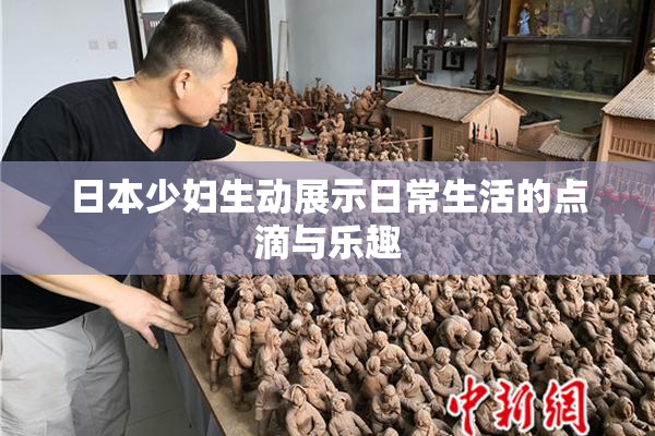 日本少妇生动展示日常生活的点滴与乐趣