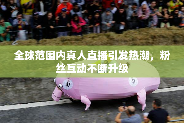全球范围内真人直播引发热潮，粉丝互动不断升级