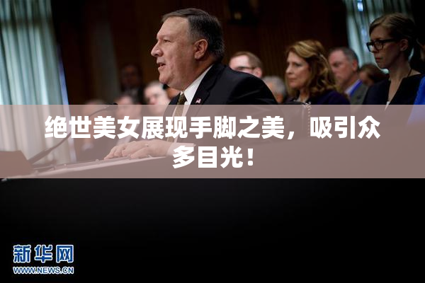 绝世美女展现手脚之美，吸引众多目光！