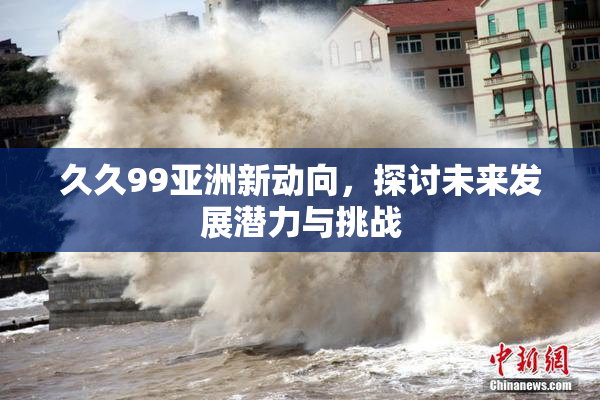 久久99亚洲新动向，探讨未来发展潜力与挑战