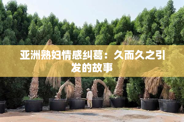 亚洲熟妇情感纠葛：久而久之引发的故事