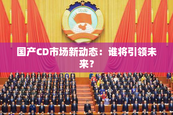 国产CD市场新动态：谁将引领未来？