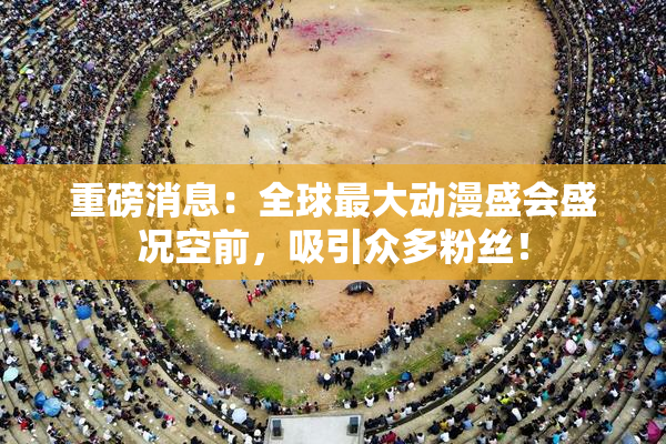 重磅消息：全球最大动漫盛会盛况空前，吸引众多粉丝！