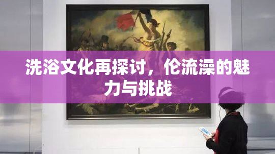 洗浴文化再探讨，伦流澡的魅力与挑战