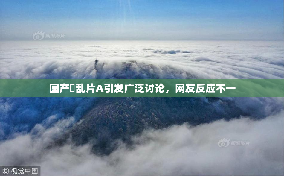 国产婬乱片A引发广泛讨论，网友反应不一