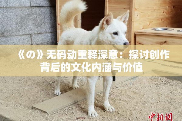 《の》无码动重释深意：探讨创作背后的文化内涵与价值