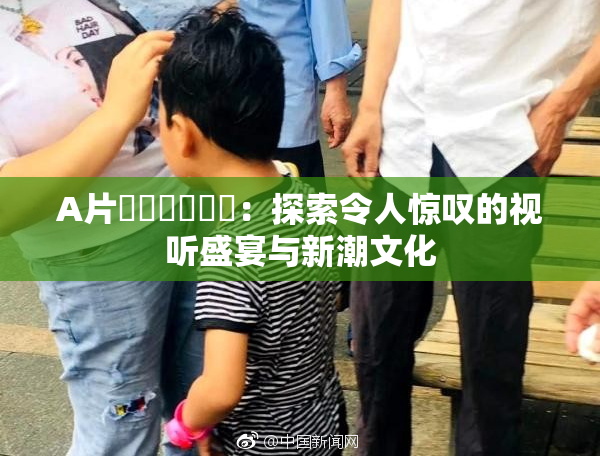 A片❌‌❌‌❌‌：探索令人惊叹的视听盛宴与新潮文化