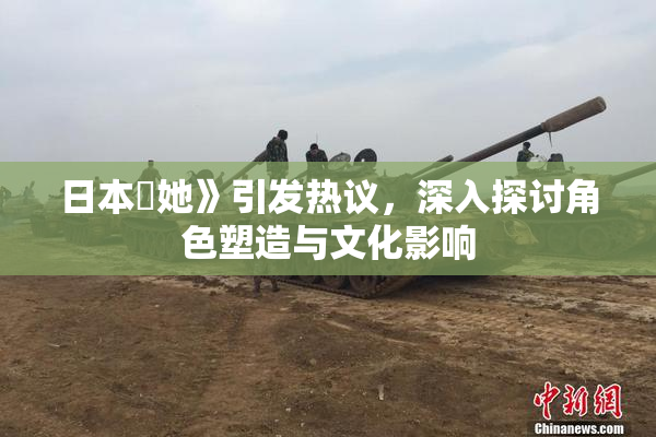 日本巜她》引发热议，深入探讨角色塑造与文化影响