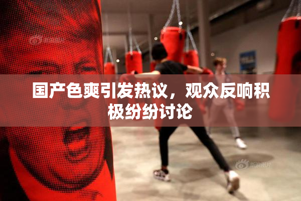 国产色爽引发热议，观众反响积极纷纷讨论