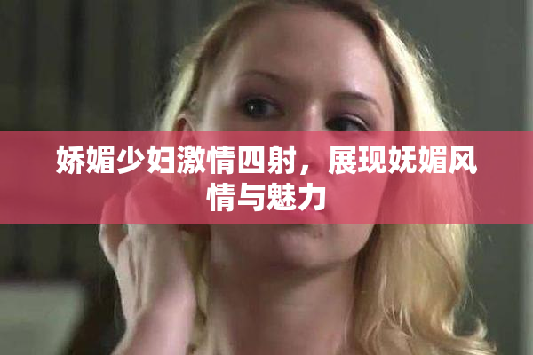 娇媚少妇激情四射，展现妩媚风情与魅力