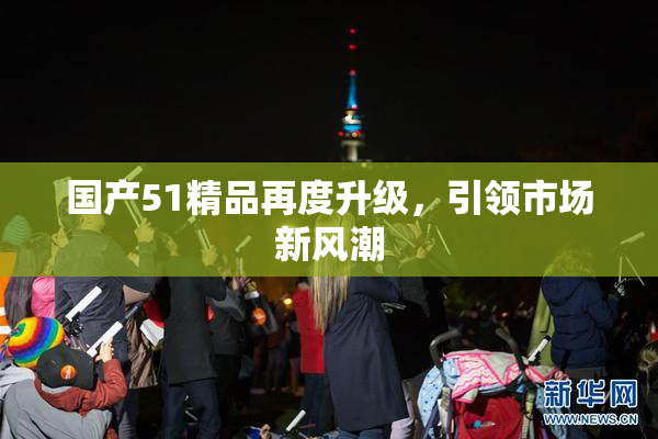 国产51精品再度升级，引领市场新风潮