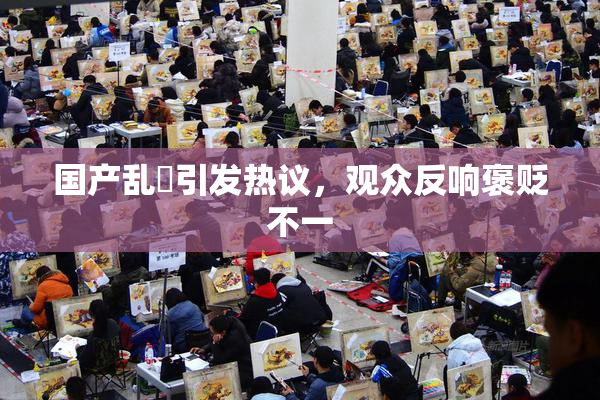 国产乱婬引发热议，观众反响褒贬不一