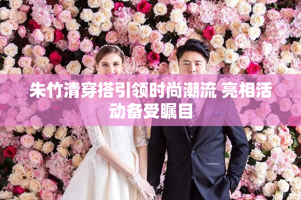 朱竹清穿搭引领时尚潮流 亮相活动备受瞩目