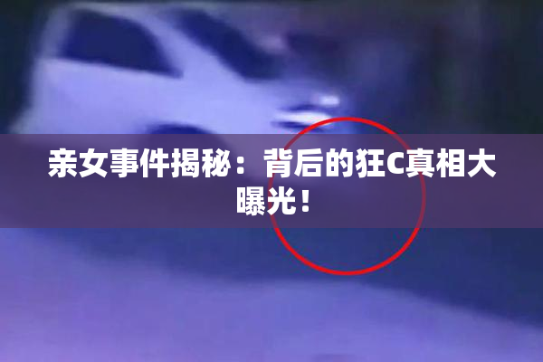 亲女事件揭秘：背后的狂C真相大曝光！