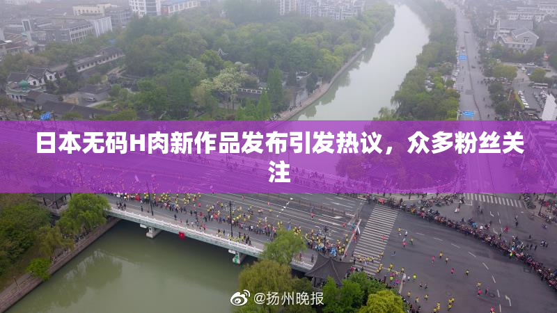 日本无码H肉新作品发布引发热议，众多粉丝关注