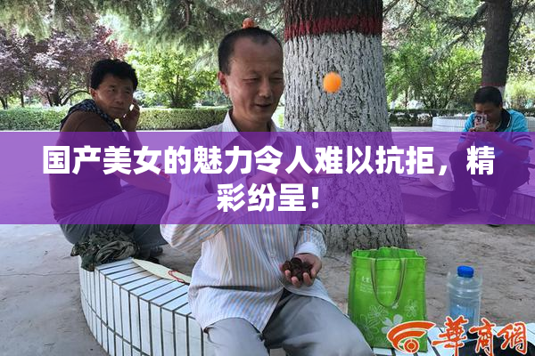 国产美女的魅力令人难以抗拒，精彩纷呈！