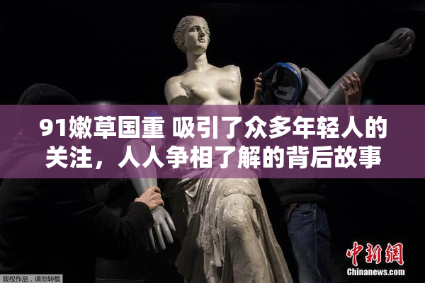 91嫩草国重 吸引了众多年轻人的关注，人人争相了解的背后故事。