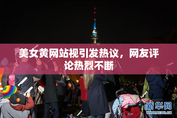 美女黄网站视引发热议，网友评论热烈不断