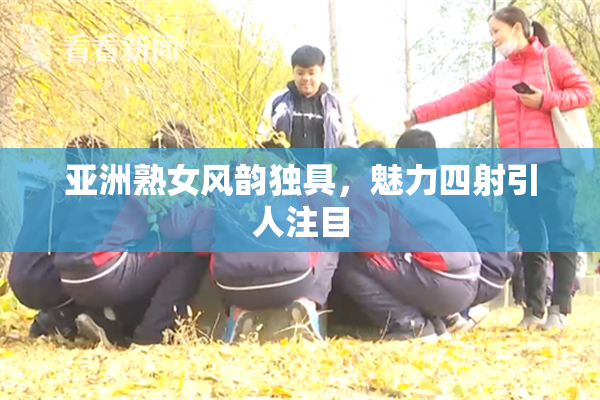 亚洲熟女风韵独具，魅力四射引人注目