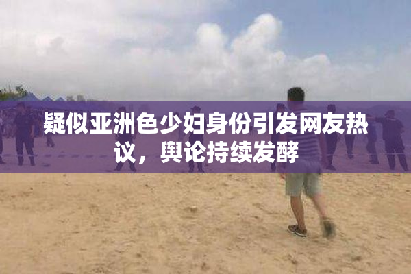 疑似亚洲色少妇身份引发网友热议，舆论持续发酵