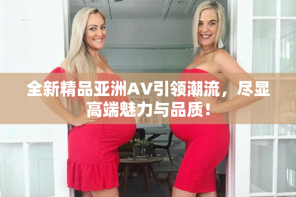 全新精品亚洲AV引领潮流，尽显高端魅力与品质！