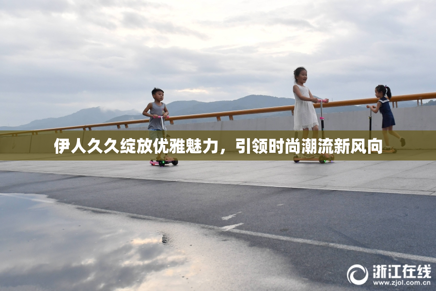 伊人久久绽放优雅魅力，引领时尚潮流新风向
