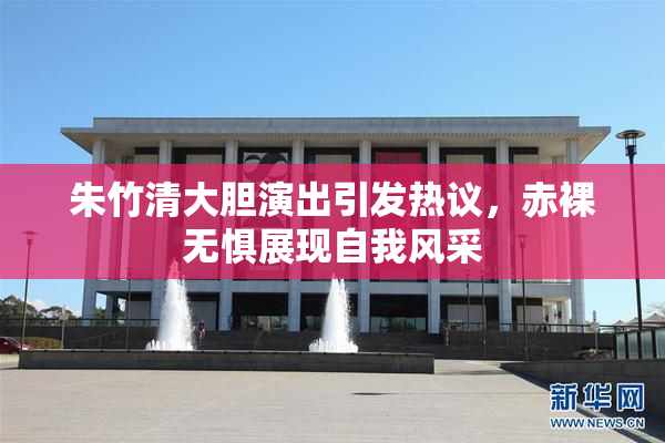 朱竹清大胆演出引发热议，赤裸无惧展现自我风采