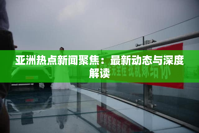 亚洲热点新闻聚焦：最新动态与深度解读